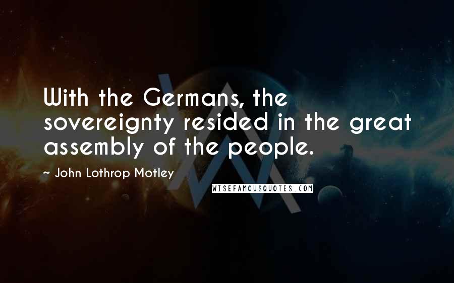 John Lothrop Motley Quotes: With the Germans, the sovereignty resided in the great assembly of the people.