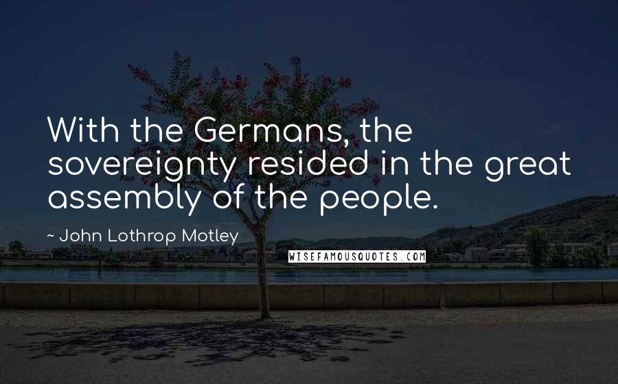 John Lothrop Motley Quotes: With the Germans, the sovereignty resided in the great assembly of the people.