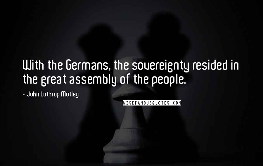 John Lothrop Motley Quotes: With the Germans, the sovereignty resided in the great assembly of the people.