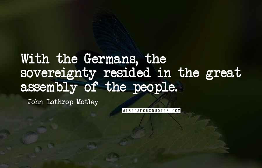 John Lothrop Motley Quotes: With the Germans, the sovereignty resided in the great assembly of the people.