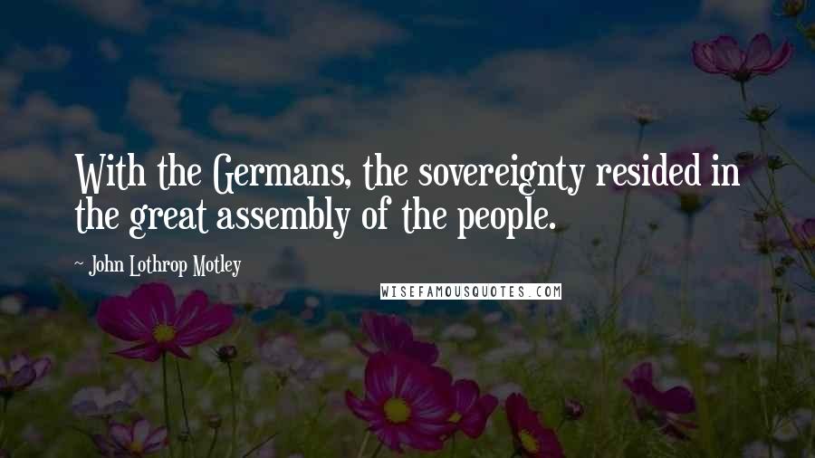 John Lothrop Motley Quotes: With the Germans, the sovereignty resided in the great assembly of the people.