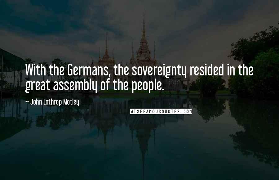 John Lothrop Motley Quotes: With the Germans, the sovereignty resided in the great assembly of the people.