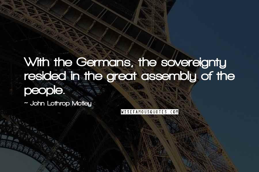 John Lothrop Motley Quotes: With the Germans, the sovereignty resided in the great assembly of the people.