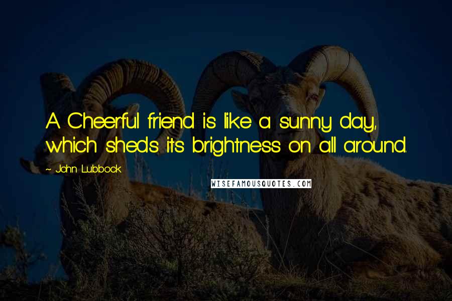 John Lubbock Quotes: A Cheerful friend is like a sunny day, which sheds its brightness on all around.