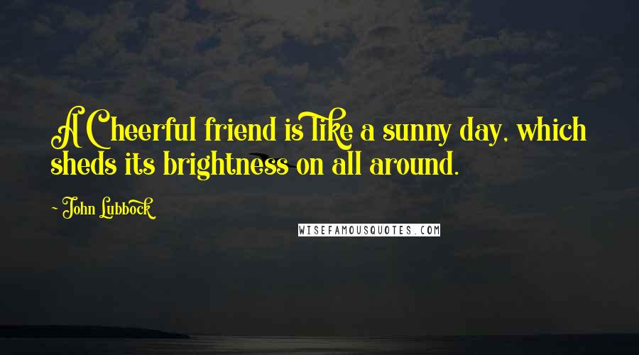 John Lubbock Quotes: A Cheerful friend is like a sunny day, which sheds its brightness on all around.