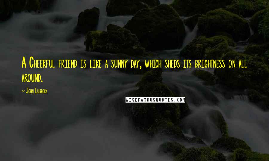 John Lubbock Quotes: A Cheerful friend is like a sunny day, which sheds its brightness on all around.