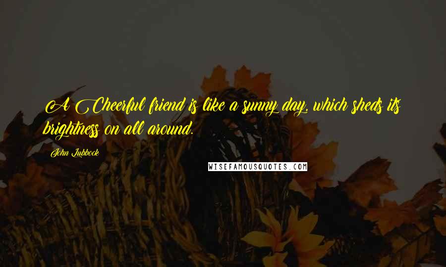 John Lubbock Quotes: A Cheerful friend is like a sunny day, which sheds its brightness on all around.