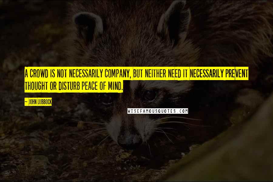 John Lubbock Quotes: A crowd is not necessarily company, but neither need it necessarily prevent thought or disturb peace of mind.