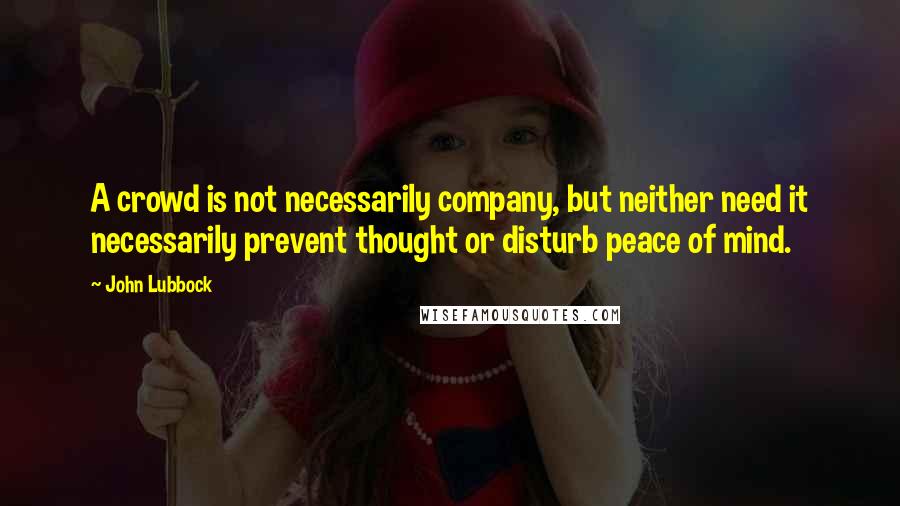 John Lubbock Quotes: A crowd is not necessarily company, but neither need it necessarily prevent thought or disturb peace of mind.
