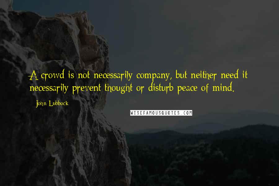 John Lubbock Quotes: A crowd is not necessarily company, but neither need it necessarily prevent thought or disturb peace of mind.