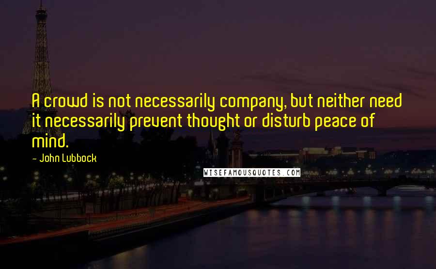 John Lubbock Quotes: A crowd is not necessarily company, but neither need it necessarily prevent thought or disturb peace of mind.