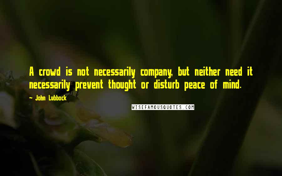 John Lubbock Quotes: A crowd is not necessarily company, but neither need it necessarily prevent thought or disturb peace of mind.
