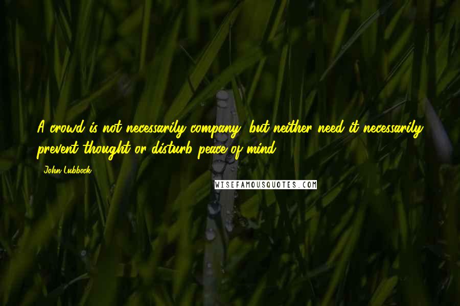 John Lubbock Quotes: A crowd is not necessarily company, but neither need it necessarily prevent thought or disturb peace of mind.