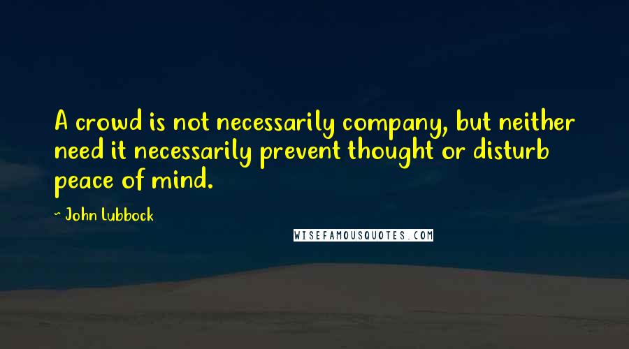 John Lubbock Quotes: A crowd is not necessarily company, but neither need it necessarily prevent thought or disturb peace of mind.