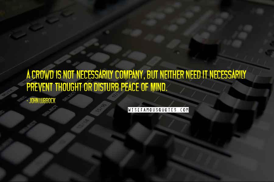 John Lubbock Quotes: A crowd is not necessarily company, but neither need it necessarily prevent thought or disturb peace of mind.