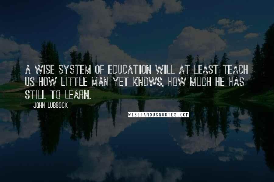 John Lubbock Quotes: A wise system of education will at least teach us how little man yet knows, how much he has still to learn.