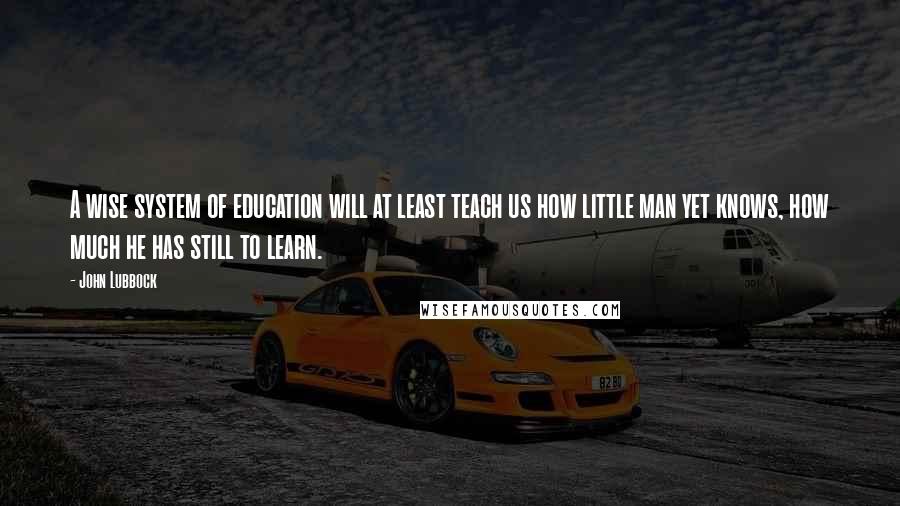 John Lubbock Quotes: A wise system of education will at least teach us how little man yet knows, how much he has still to learn.