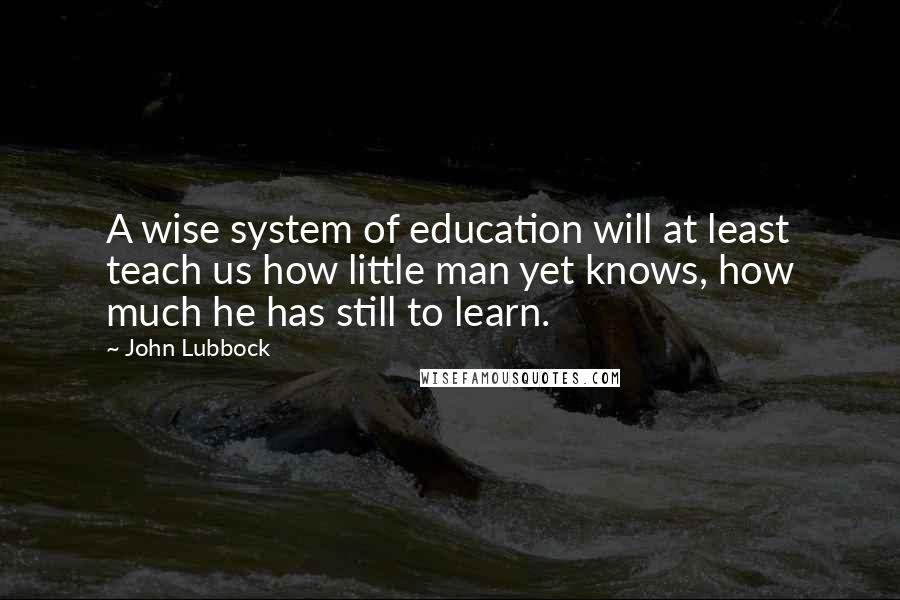 John Lubbock Quotes: A wise system of education will at least teach us how little man yet knows, how much he has still to learn.