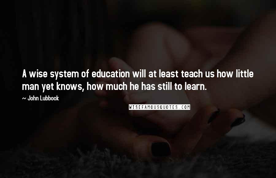 John Lubbock Quotes: A wise system of education will at least teach us how little man yet knows, how much he has still to learn.