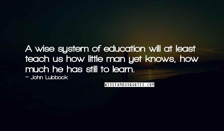 John Lubbock Quotes: A wise system of education will at least teach us how little man yet knows, how much he has still to learn.