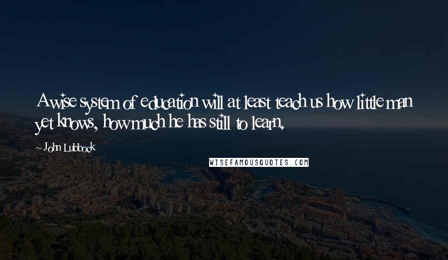 John Lubbock Quotes: A wise system of education will at least teach us how little man yet knows, how much he has still to learn.