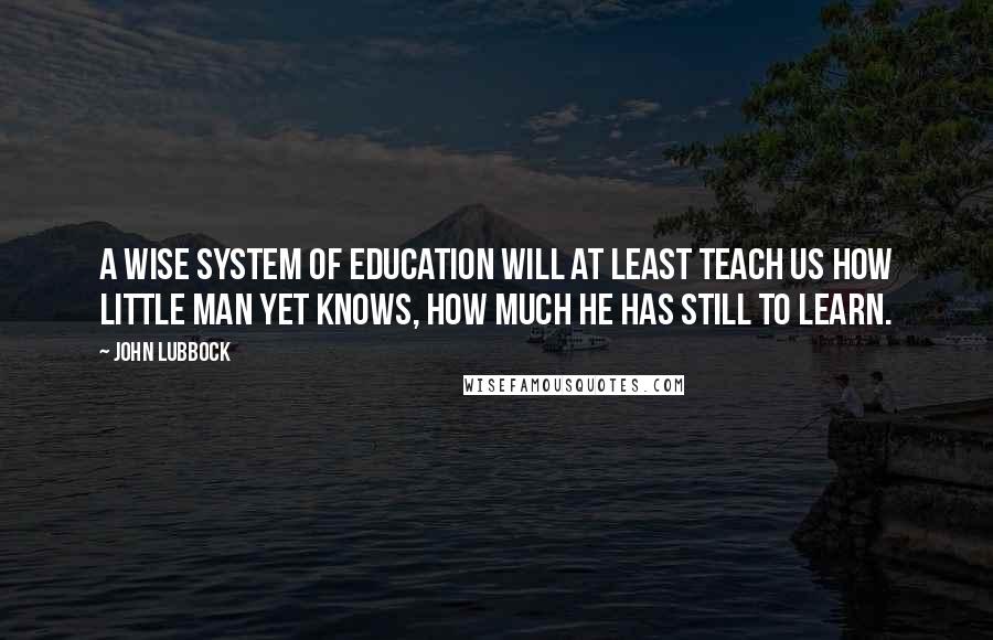 John Lubbock Quotes: A wise system of education will at least teach us how little man yet knows, how much he has still to learn.