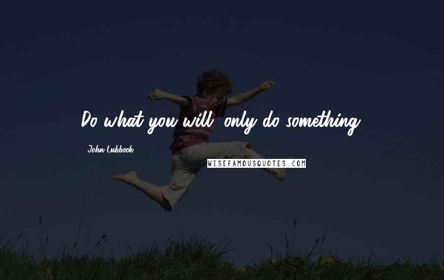 John Lubbock Quotes: Do what you will, only do something.