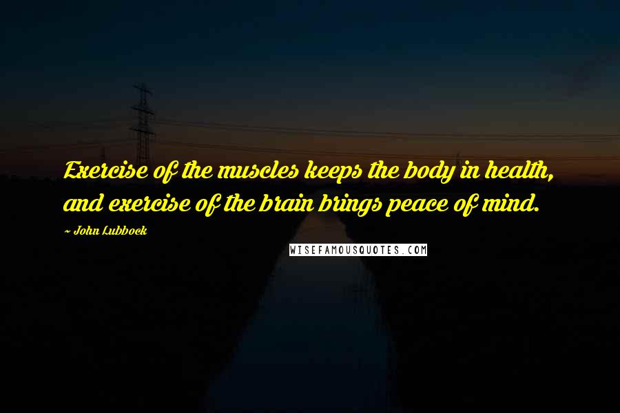 John Lubbock Quotes: Exercise of the muscles keeps the body in health, and exercise of the brain brings peace of mind.