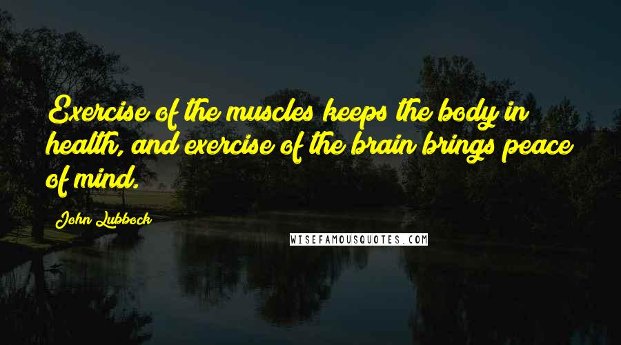 John Lubbock Quotes: Exercise of the muscles keeps the body in health, and exercise of the brain brings peace of mind.