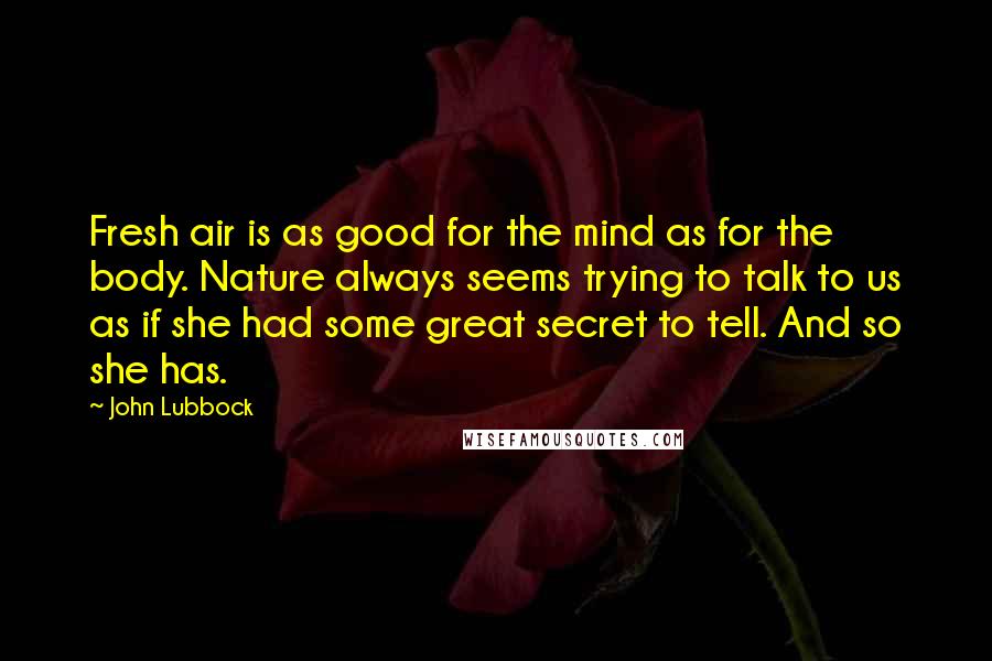 John Lubbock Quotes: Fresh air is as good for the mind as for the body. Nature always seems trying to talk to us as if she had some great secret to tell. And so she has.