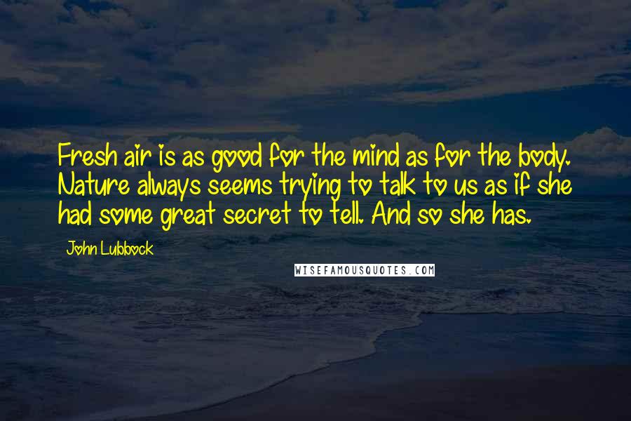 John Lubbock Quotes: Fresh air is as good for the mind as for the body. Nature always seems trying to talk to us as if she had some great secret to tell. And so she has.