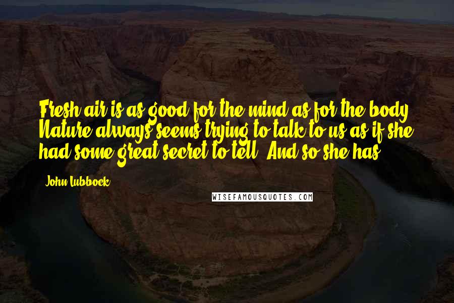 John Lubbock Quotes: Fresh air is as good for the mind as for the body. Nature always seems trying to talk to us as if she had some great secret to tell. And so she has.