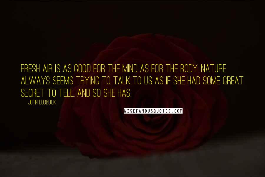 John Lubbock Quotes: Fresh air is as good for the mind as for the body. Nature always seems trying to talk to us as if she had some great secret to tell. And so she has.