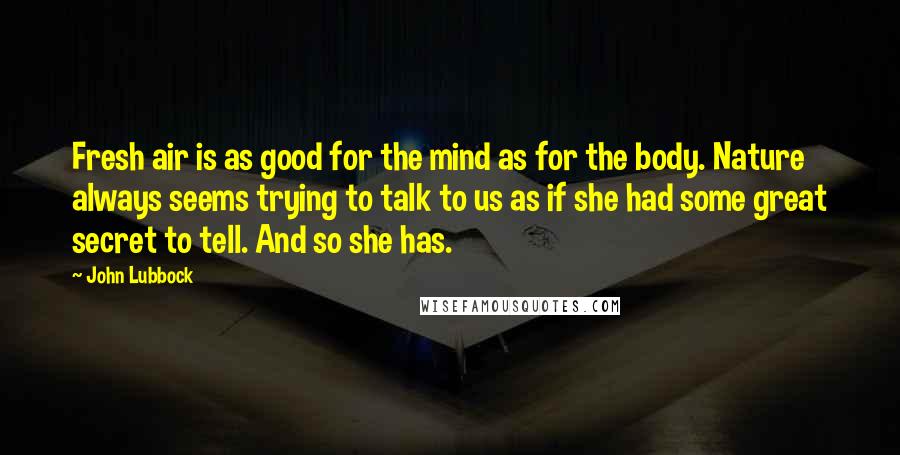 John Lubbock Quotes: Fresh air is as good for the mind as for the body. Nature always seems trying to talk to us as if she had some great secret to tell. And so she has.