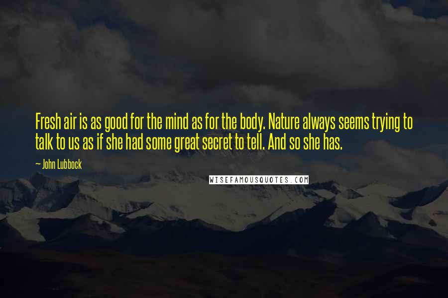 John Lubbock Quotes: Fresh air is as good for the mind as for the body. Nature always seems trying to talk to us as if she had some great secret to tell. And so she has.