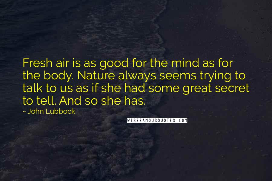 John Lubbock Quotes: Fresh air is as good for the mind as for the body. Nature always seems trying to talk to us as if she had some great secret to tell. And so she has.