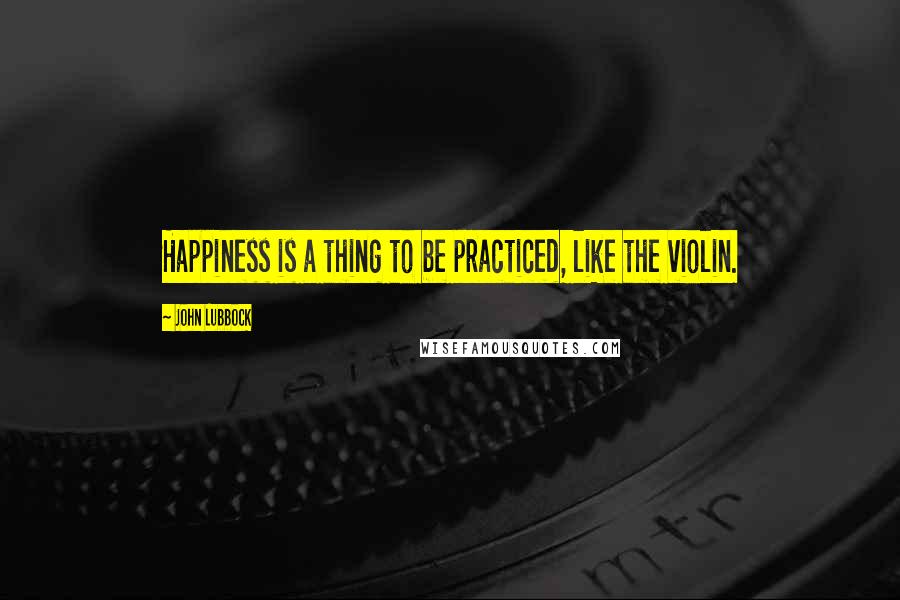 John Lubbock Quotes: Happiness is a thing to be practiced, like the violin.