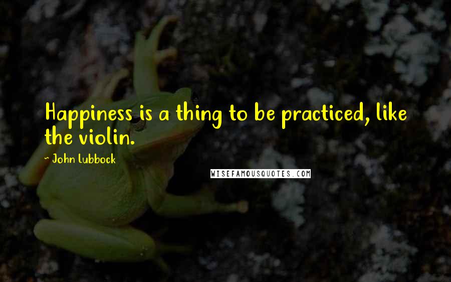 John Lubbock Quotes: Happiness is a thing to be practiced, like the violin.