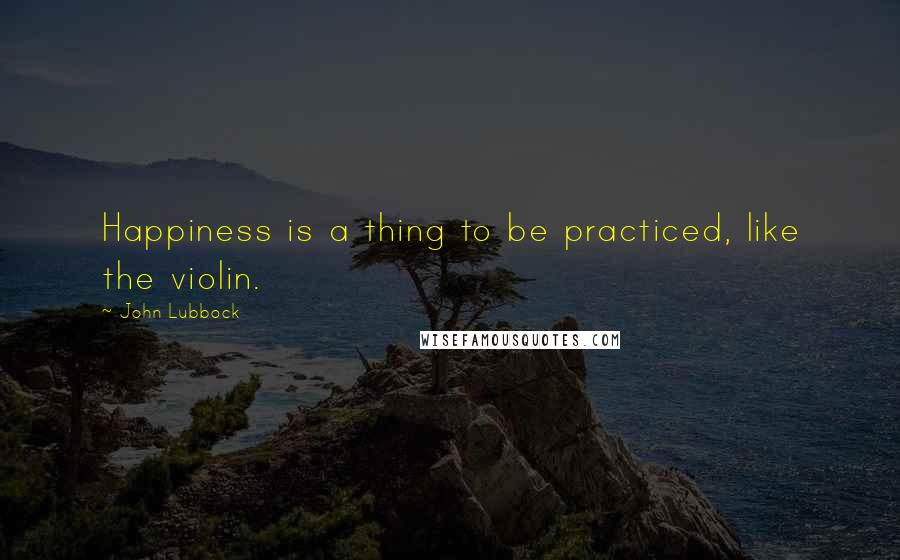 John Lubbock Quotes: Happiness is a thing to be practiced, like the violin.