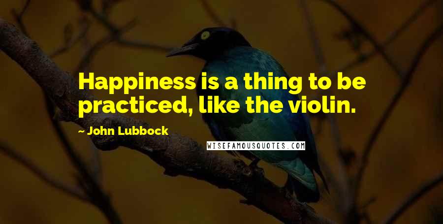 John Lubbock Quotes: Happiness is a thing to be practiced, like the violin.