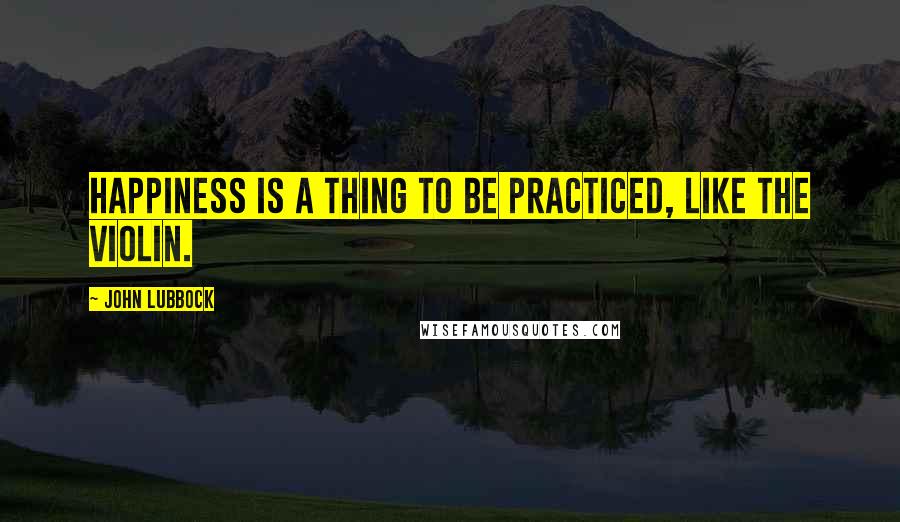 John Lubbock Quotes: Happiness is a thing to be practiced, like the violin.