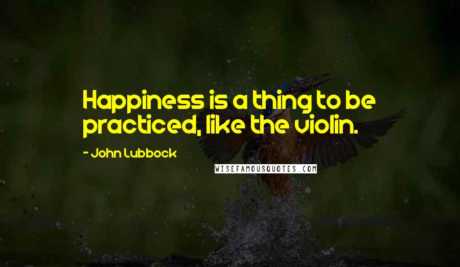 John Lubbock Quotes: Happiness is a thing to be practiced, like the violin.