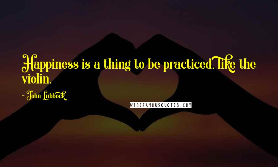 John Lubbock Quotes: Happiness is a thing to be practiced, like the violin.