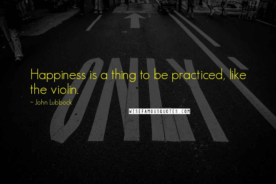 John Lubbock Quotes: Happiness is a thing to be practiced, like the violin.