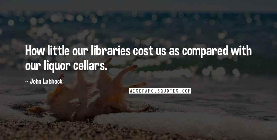 John Lubbock Quotes: How little our libraries cost us as compared with our liquor cellars.