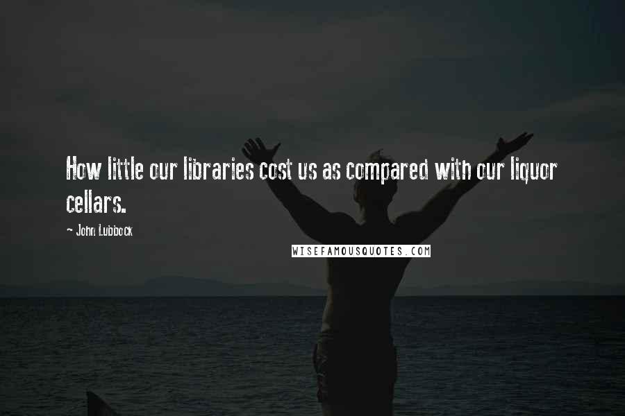 John Lubbock Quotes: How little our libraries cost us as compared with our liquor cellars.