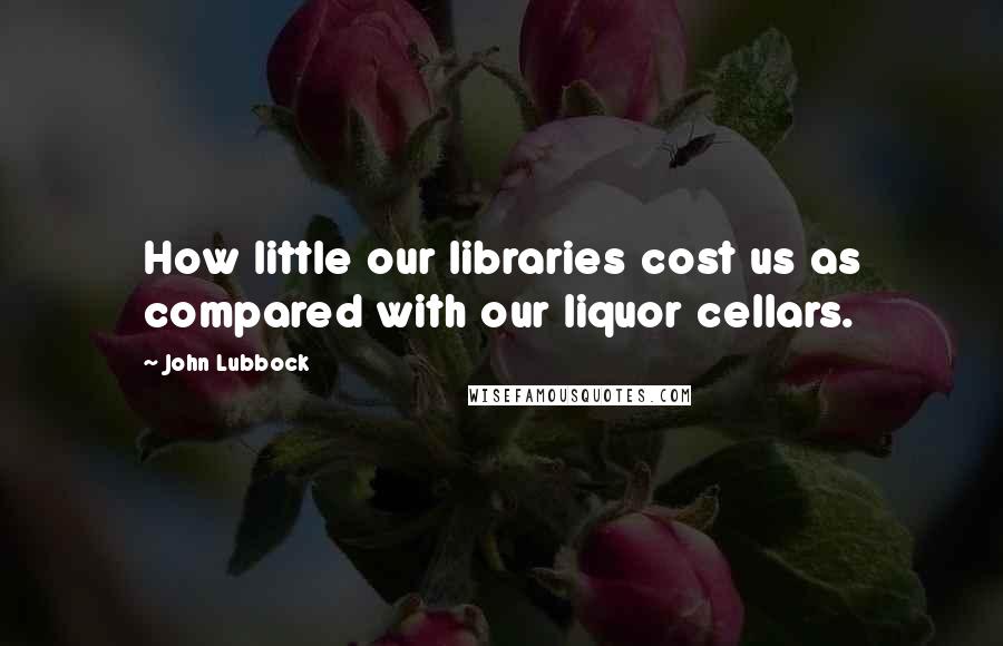 John Lubbock Quotes: How little our libraries cost us as compared with our liquor cellars.