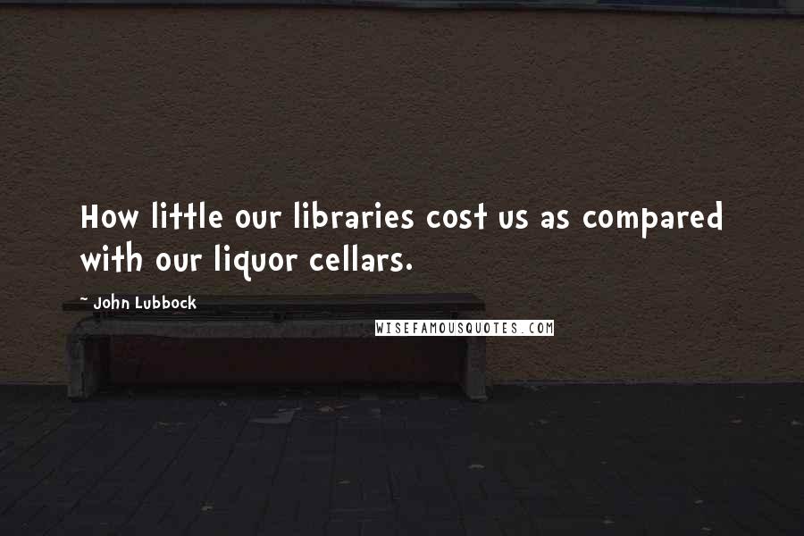 John Lubbock Quotes: How little our libraries cost us as compared with our liquor cellars.