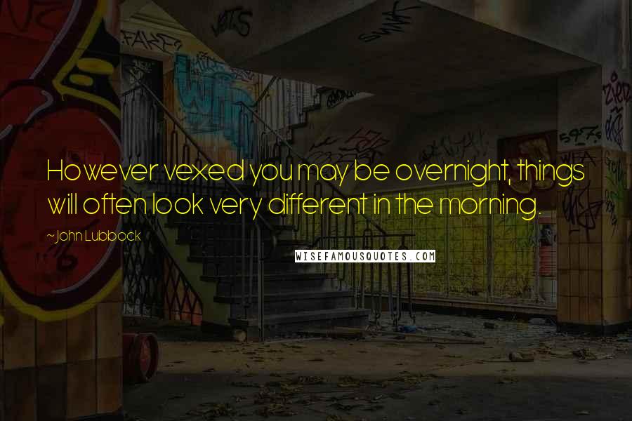 John Lubbock Quotes: However vexed you may be overnight, things will often look very different in the morning.