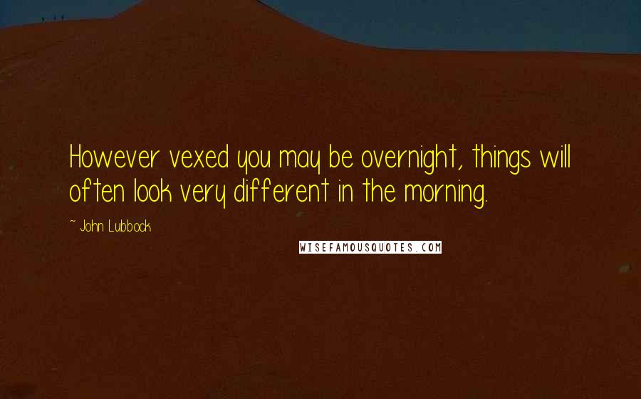 John Lubbock Quotes: However vexed you may be overnight, things will often look very different in the morning.